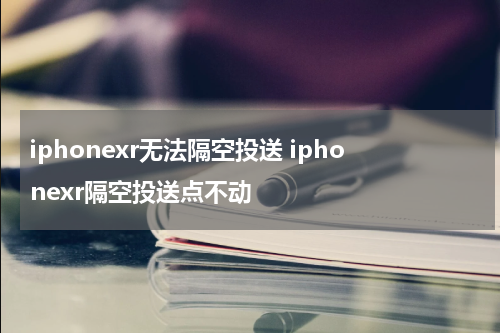 iphonexr无法隔空投送 iphonexr隔空投送点不动