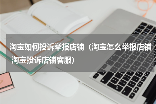 淘宝如何投诉举报店铺（淘宝怎么举报店铺 淘宝投诉店铺客服）