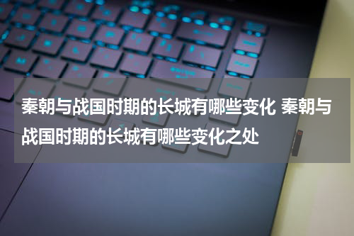 秦朝与战国时期的长城有哪些变化 秦朝与战国时期的长城有哪些变化之处