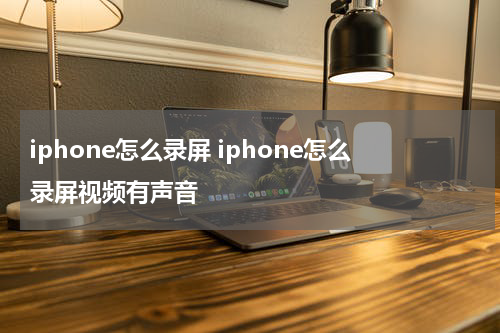 iphone怎么录屏 iphone怎么录屏视频有声音