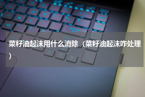 菜籽油起沫用什么消除（菜籽油起沫咋处理）