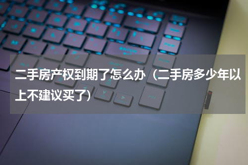 二手房产权到期了怎么办（二手房多少年以上不建议买了）