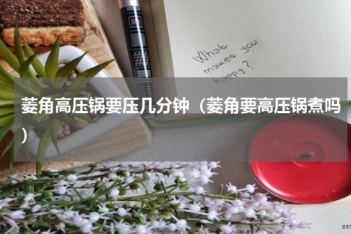 菱角高压锅要压几分钟（菱角要高压锅煮吗）