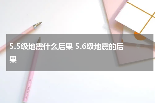 5.5级地震什么后果 5.6级地震的后果