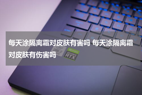 每天涂隔离霜对皮肤有害吗 每天涂隔离霜对皮肤有伤害吗