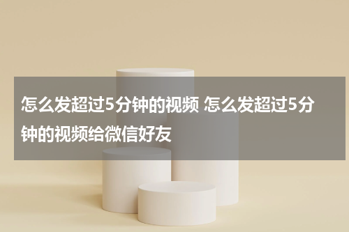 怎么发超过5分钟的视频 怎么发超过5分钟的视频给微信好友