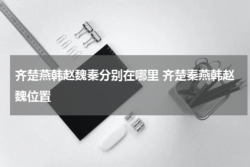 齐楚燕韩赵魏秦分别在哪里 齐楚秦燕韩赵魏位置