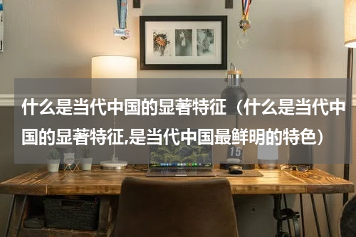 什么是当代中国的显著特征（什么是当代中国的显著特征,是当代中国最鲜明的特色）