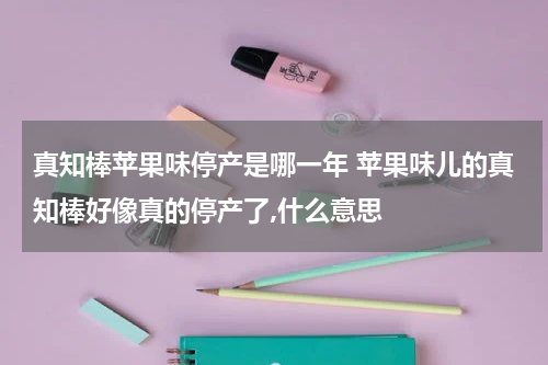 真知棒苹果味停产是哪一年 苹果味儿的真知棒好像真的停产了,什么意思