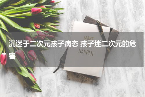 沉迷于二次元孩子病态 孩子迷二次元的危害