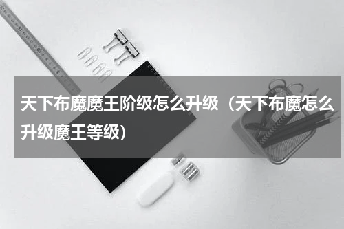 天下布魔魔王阶级怎么升级（天下布魔怎么升级魔王等级）