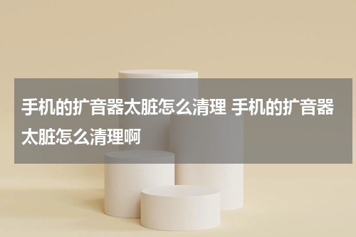 手机的扩音器太脏怎么清理 手机的扩音器太脏怎么清理啊
