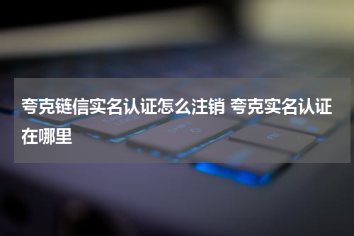 夸克链信实名认证怎么注销 夸克实名认证在哪里