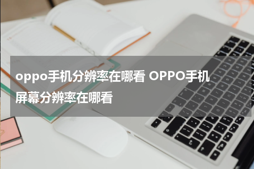 oppo手机分辨率在哪看 OPPO手机屏幕分辨率在哪看