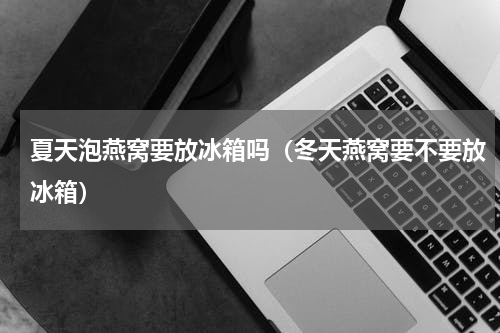 夏天泡燕窝要放冰箱吗（冬天燕窝要不要放冰箱）