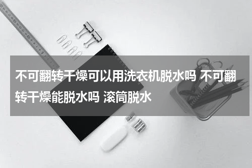 不可翻转干燥可以用洗衣机脱水吗 不可翻转干燥能脱水吗 滚筒脱水