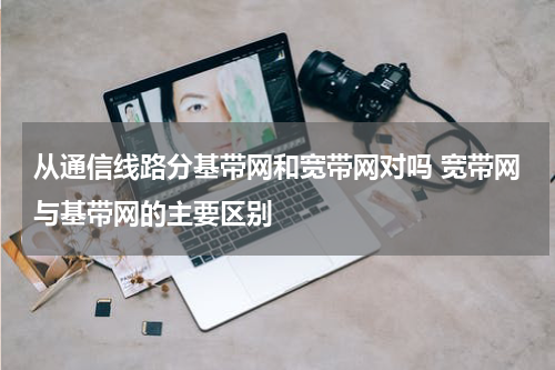 从通信线路分基带网和宽带网对吗 宽带网与基带网的主要区别