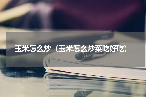 玉米怎么炒（玉米怎么炒菜吃好吃）