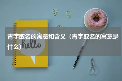 青字取名的寓意和含义（青字取名的寓意是什么）
