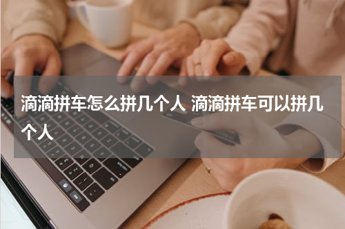 滴滴拼车怎么拼几个人 滴滴拼车可以拼几个人
