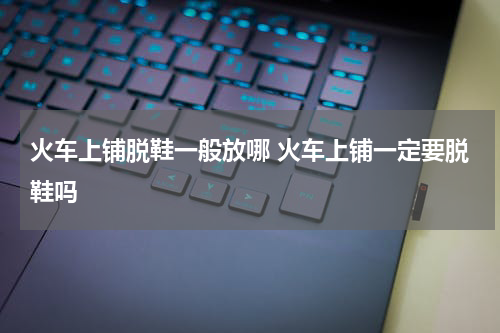 火车上铺脱鞋一般放哪 火车上铺一定要脱鞋吗