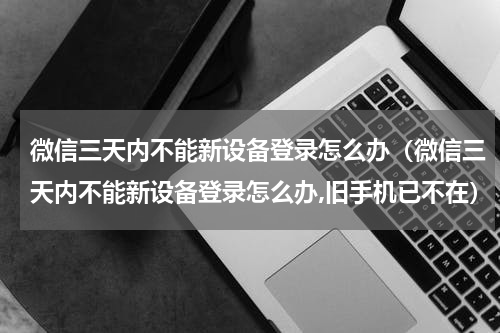 微信三天内不能新设备登录怎么办（微信三天内不能新设备登录怎么办,旧手机已不在）