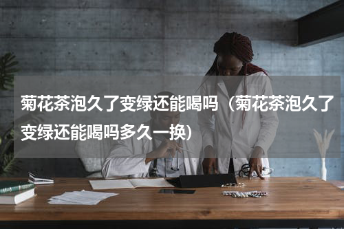 菊花茶泡久了变绿还能喝吗（菊花茶泡久了变绿还能喝吗多久一换）