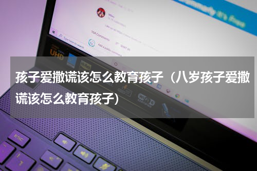 孩子爱撒谎该怎么教育孩子（八岁孩子爱撒谎该怎么教育孩子）