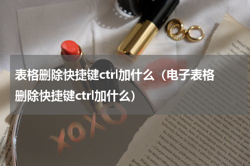 表格删除快捷键ctrl加什么（电子表格删除快捷键ctrl加什么）