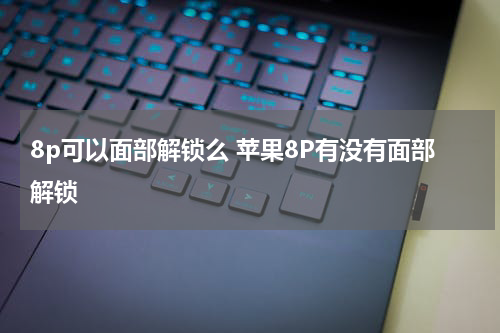 8p可以面部解锁么 苹果8P有没有面部解锁