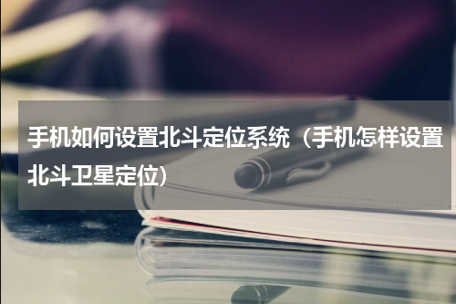 手机如何设置北斗定位系统（手机怎样设置北斗卫星定位）