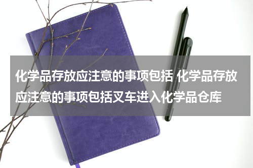化学品存放应注意的事项包括 化学品存放应注意的事项包括叉车进入化学品仓库