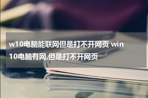 w10电脑能联网但是打不开网页 win10电脑有网,但是打不开网页