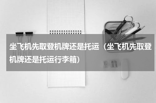坐飞机先取登机牌还是托运（坐飞机先取登机牌还是托运行李箱）