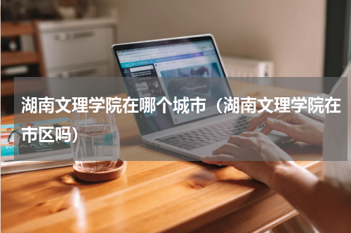 湖南文理学院在哪个城市（湖南文理学院在市区吗）