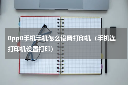 0pp0手机手机怎么设置打印机（手机连打印机设置打印）