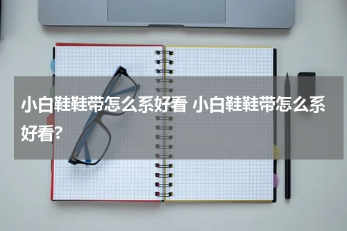 小白鞋鞋带怎么系好看 小白鞋鞋带怎么系好看?