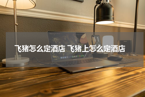 飞猪怎么定酒店 飞猪上怎么定酒店