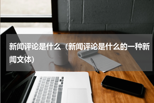 新闻评论是什么（新闻评论是什么的一种新闻文体）