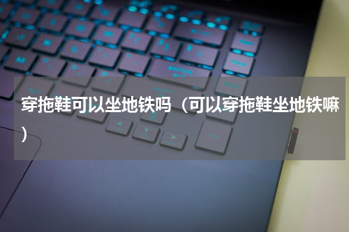 穿拖鞋可以坐地铁吗（可以穿拖鞋坐地铁嘛）