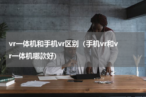 vr一体机和手机vr区别（手机vr和vr一体机哪款好）