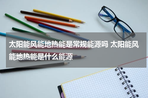 太阳能风能地热能是常规能源吗 太阳能风能地热能是什么能源
