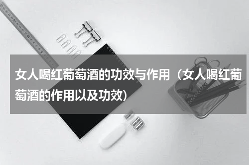 女人喝红葡萄酒的功效与作用（女人喝红葡萄酒的作用以及功效）