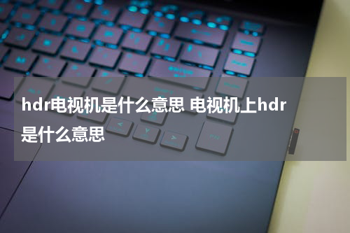 hdr电视机是什么意思 电视机上hdr是什么意思
