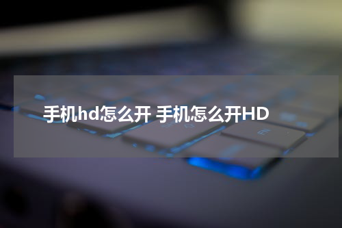 手机hd怎么开 手机怎么开HD