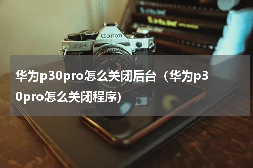 华为p30pro怎么关闭后台（华为p30pro怎么关闭程序）