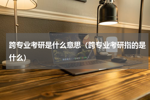 跨专业考研是什么意思（跨专业考研指的是什么）