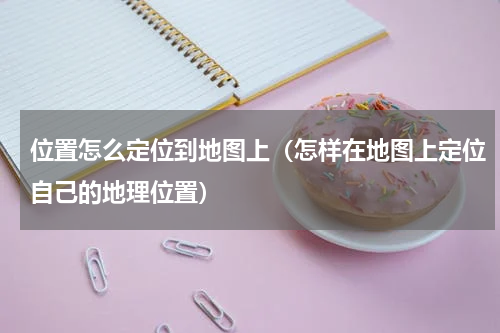 位置怎么定位到地图上（怎样在地图上定位自己的地理位置）