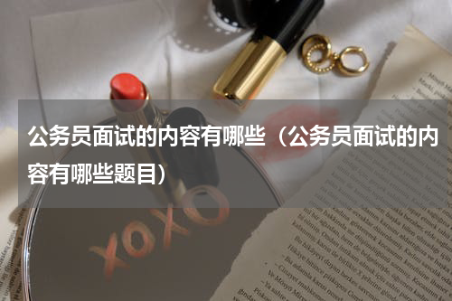 公务员面试的内容有哪些（公务员面试的内容有哪些题目）