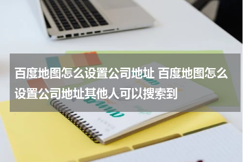 百度地图怎么设置公司地址 百度地图怎么设置公司地址其他人可以搜索到